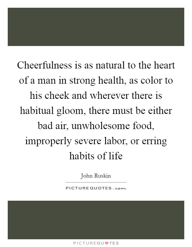 Cheerfulness is as natural to the heart of a man in strong health, as color to his cheek and wherever there is habitual gloom, there must be either bad air, unwholesome food, improperly severe labor, or erring habits of life Picture Quote #1