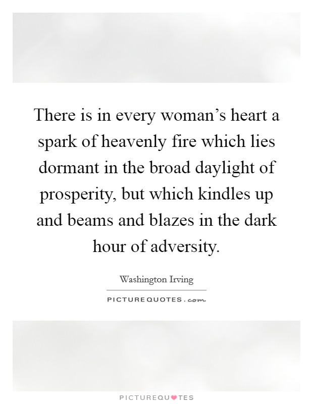 There is in every woman's heart a spark of heavenly fire which lies dormant in the broad daylight of prosperity, but which kindles up and beams and blazes in the dark hour of adversity. Picture Quote #1