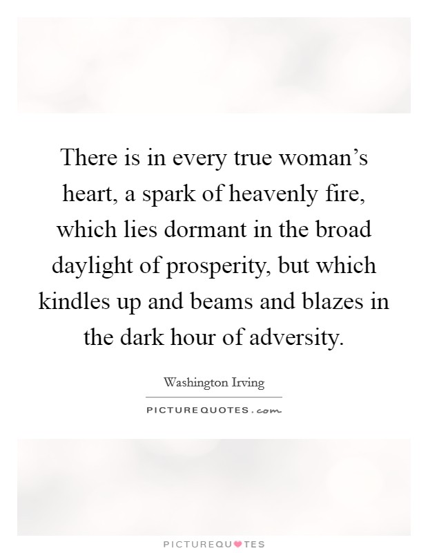 There is in every true woman's heart, a spark of heavenly fire, which lies dormant in the broad daylight of prosperity, but which kindles up and beams and blazes in the dark hour of adversity. Picture Quote #1