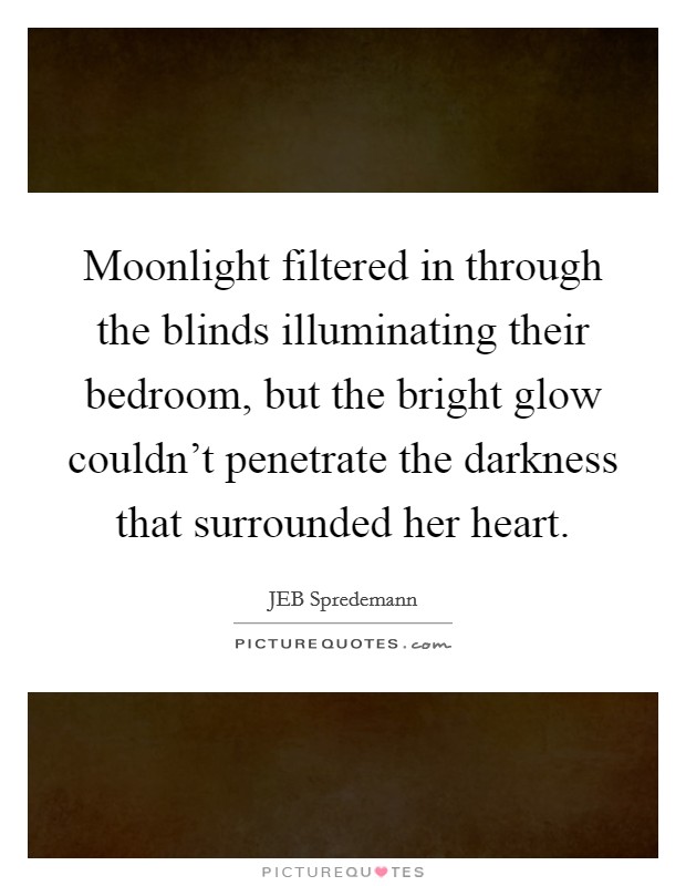 Moonlight filtered in through the blinds illuminating their bedroom, but the bright glow couldn't penetrate the darkness that surrounded her heart. Picture Quote #1
