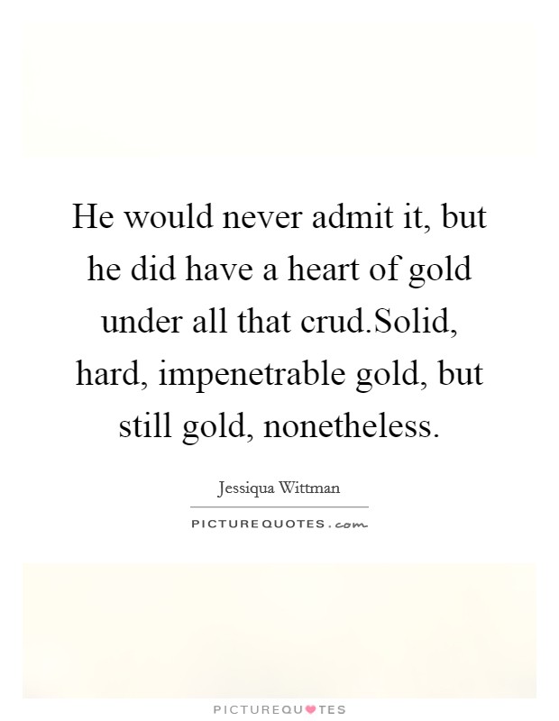 He would never admit it, but he did have a heart of gold under all that crud.Solid, hard, impenetrable gold, but still gold, nonetheless. Picture Quote #1