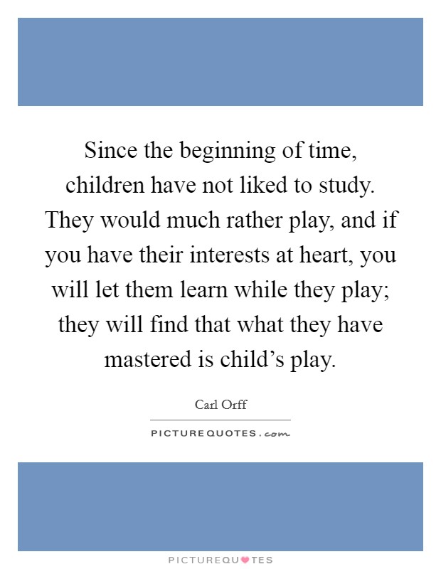 Since the beginning of time, children have not liked to study. They would much rather play, and if you have their interests at heart, you will let them learn while they play; they will find that what they have mastered is child's play. Picture Quote #1