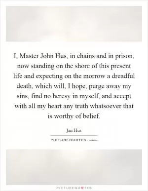 I, Master John Hus, in chains and in prison, now standing on the shore of this present life and expecting on the morrow a dreadful death, which will, I hope, purge away my sins, find no heresy in myself, and accept with all my heart any truth whatsoever that is worthy of belief Picture Quote #1