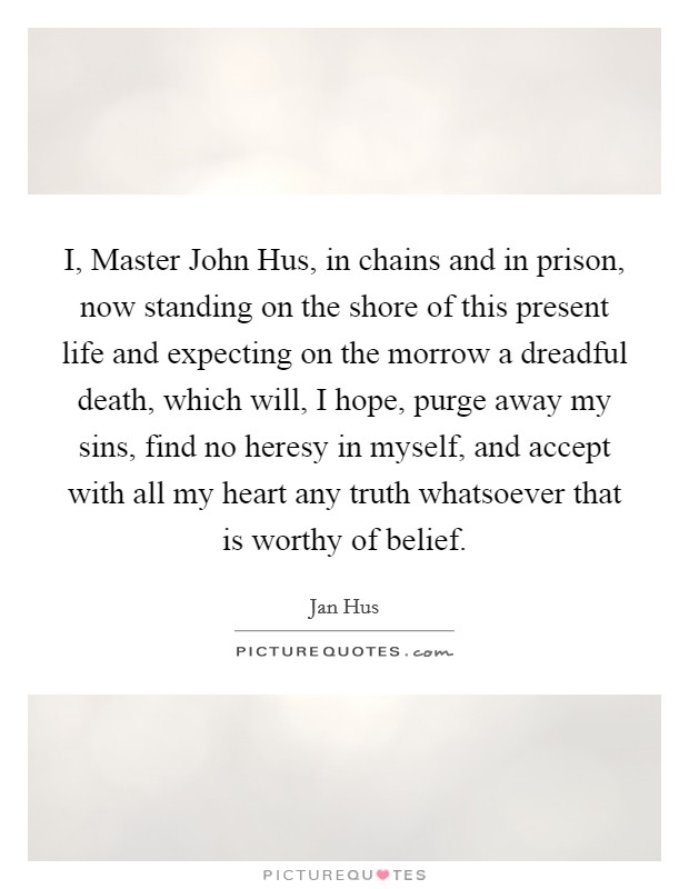 I, Master John Hus, in chains and in prison, now standing on the shore of this present life and expecting on the morrow a dreadful death, which will, I hope, purge away my sins, find no heresy in myself, and accept with all my heart any truth whatsoever that is worthy of belief. Picture Quote #1