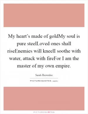 My heart’s made of goldMy soul is pure steelLoved ones shall riseEnemies will kneelI soothe with water, attack with fireFor I am the master of my own empire Picture Quote #1