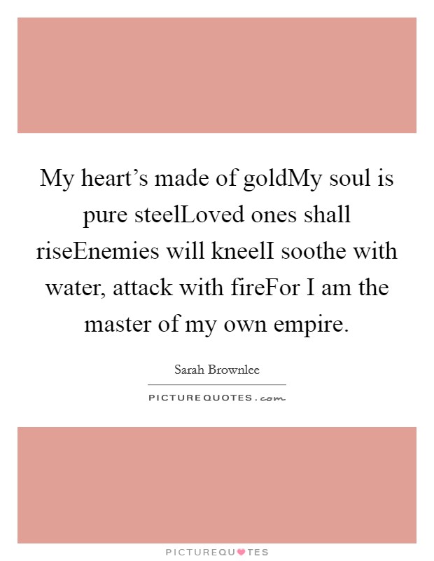 My heart's made of goldMy soul is pure steelLoved ones shall riseEnemies will kneelI soothe with water, attack with fireFor I am the master of my own empire. Picture Quote #1