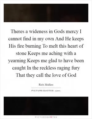 Theres a wideness in Gods mercy I cannot find in my own And He keeps His fire burning To melt this heart of stone Keeps me aching with a yearning Keeps me glad to have been caught In the reckless raging fury That they call the love of God Picture Quote #1