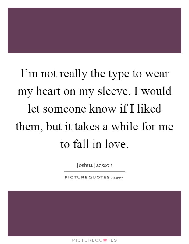 I'm not really the type to wear my heart on my sleeve. I would let someone know if I liked them, but it takes a while for me to fall in love. Picture Quote #1