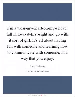 I’m a wear-my-heart-on-my-sleeve, fall in love-at-first-sight and go with it sort of girl. It’s all about having fun with someone and learning how to communicate with someone, in a way that you enjoy Picture Quote #1