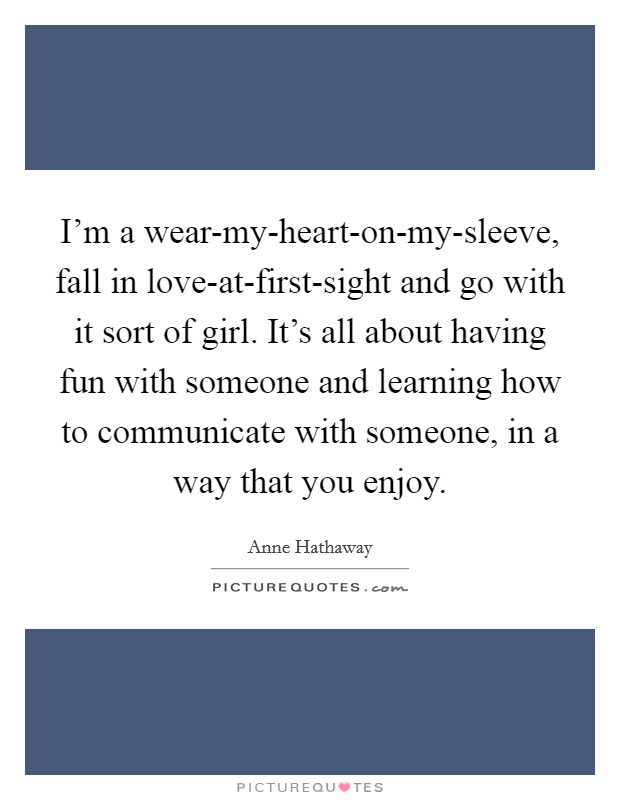 I'm a wear-my-heart-on-my-sleeve, fall in love-at-first-sight and go with it sort of girl. It's all about having fun with someone and learning how to communicate with someone, in a way that you enjoy. Picture Quote #1