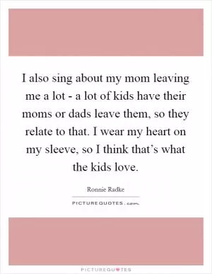 I also sing about my mom leaving me a lot - a lot of kids have their moms or dads leave them, so they relate to that. I wear my heart on my sleeve, so I think that’s what the kids love Picture Quote #1