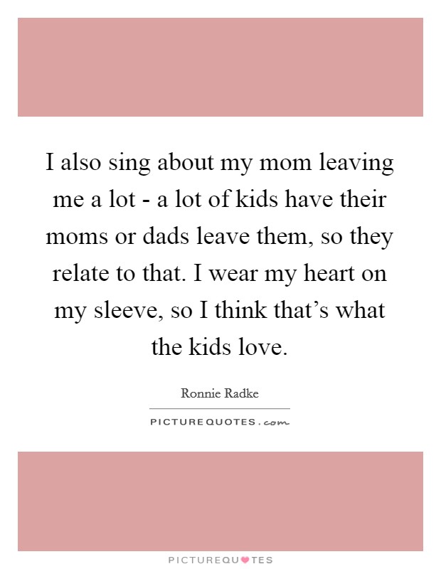 I also sing about my mom leaving me a lot - a lot of kids have their moms or dads leave them, so they relate to that. I wear my heart on my sleeve, so I think that's what the kids love. Picture Quote #1