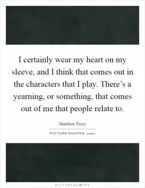 I certainly wear my heart on my sleeve, and I think that comes out in the characters that I play. There’s a yearning, or something, that comes out of me that people relate to Picture Quote #1