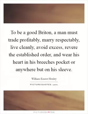 To be a good Briton, a man must trade profitably, marry respectably, live cleanly, avoid excess, revere the established order, and wear his heart in his breeches pocket or anywhere but on his sleeve Picture Quote #1