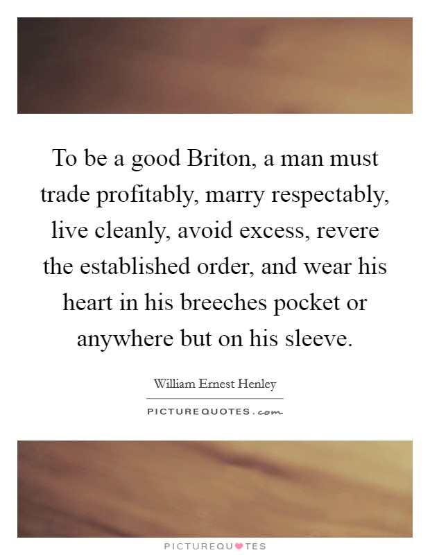 To be a good Briton, a man must trade profitably, marry respectably, live cleanly, avoid excess, revere the established order, and wear his heart in his breeches pocket or anywhere but on his sleeve. Picture Quote #1