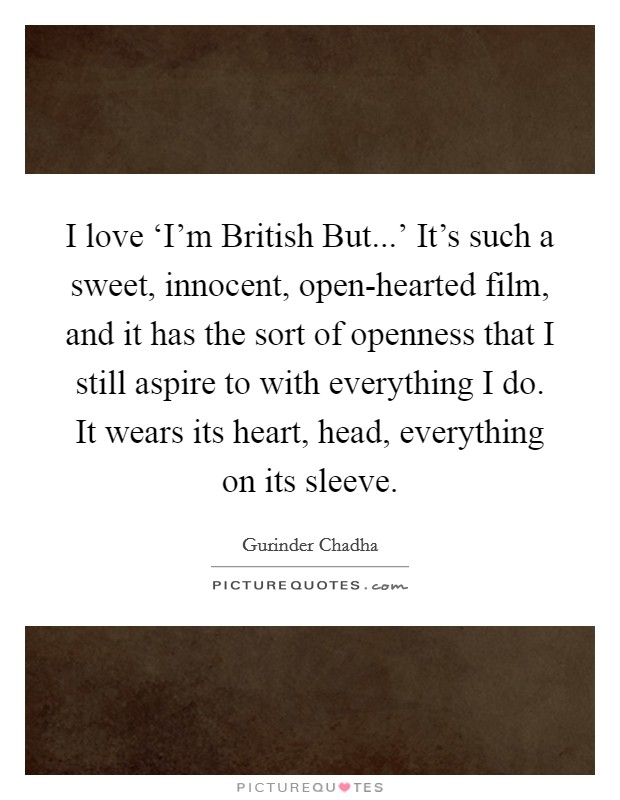 I love ‘I'm British But...' It's such a sweet, innocent, open-hearted film, and it has the sort of openness that I still aspire to with everything I do. It wears its heart, head, everything on its sleeve. Picture Quote #1