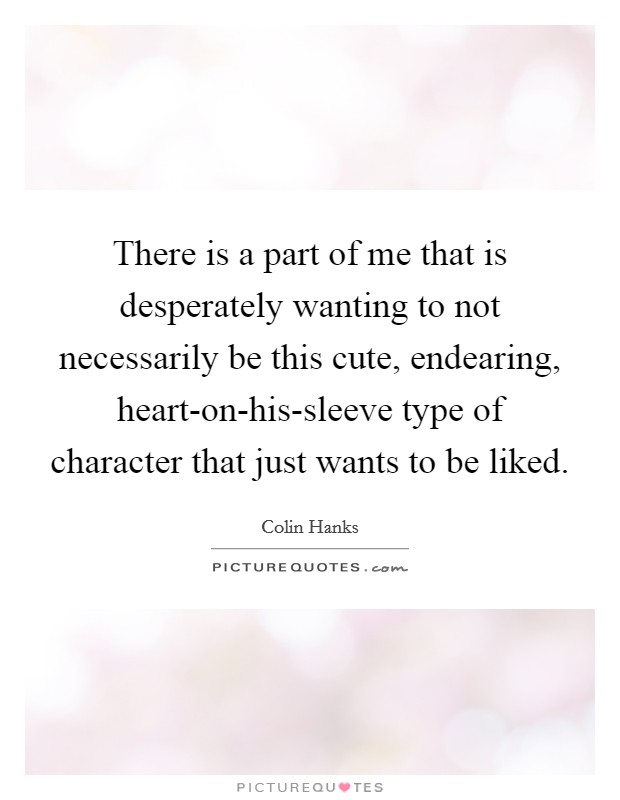 There is a part of me that is desperately wanting to not necessarily be this cute, endearing, heart-on-his-sleeve type of character that just wants to be liked. Picture Quote #1
