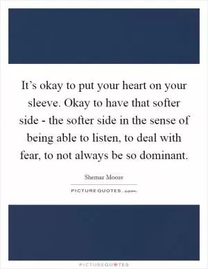 It’s okay to put your heart on your sleeve. Okay to have that softer side - the softer side in the sense of being able to listen, to deal with fear, to not always be so dominant Picture Quote #1