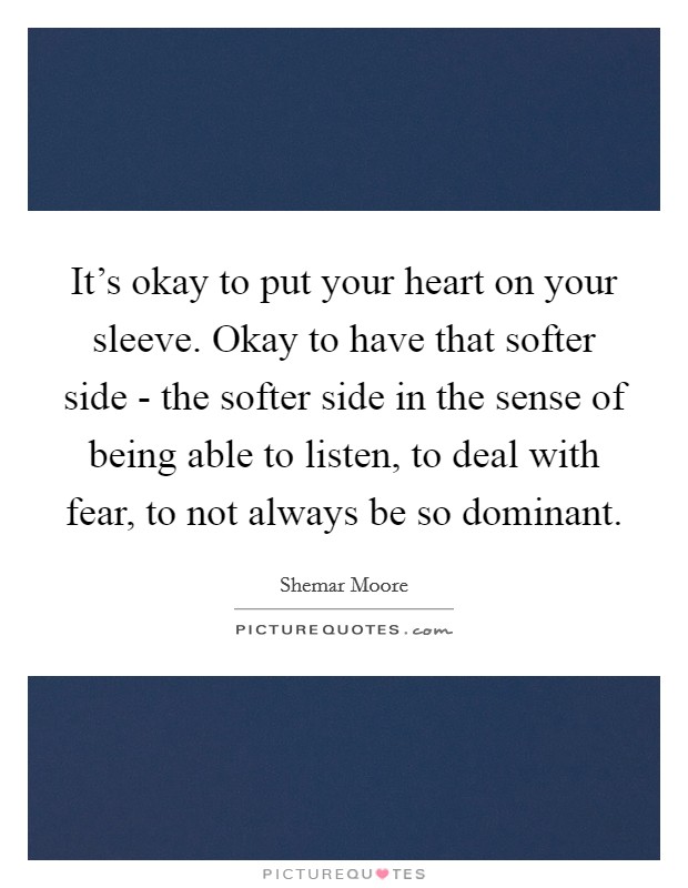 It's okay to put your heart on your sleeve. Okay to have that softer side - the softer side in the sense of being able to listen, to deal with fear, to not always be so dominant. Picture Quote #1