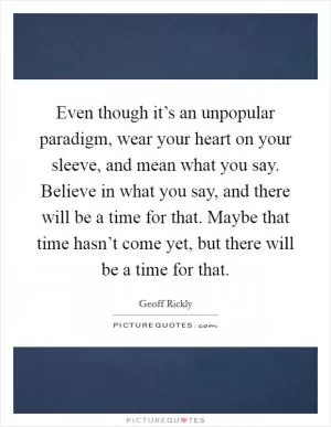 Even though it’s an unpopular paradigm, wear your heart on your sleeve, and mean what you say. Believe in what you say, and there will be a time for that. Maybe that time hasn’t come yet, but there will be a time for that Picture Quote #1