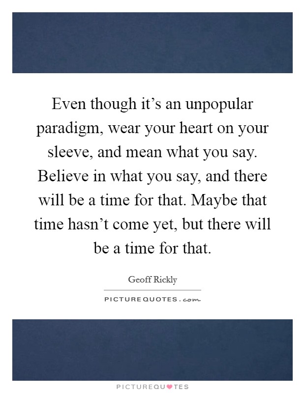Even though it's an unpopular paradigm, wear your heart on your sleeve, and mean what you say. Believe in what you say, and there will be a time for that. Maybe that time hasn't come yet, but there will be a time for that. Picture Quote #1