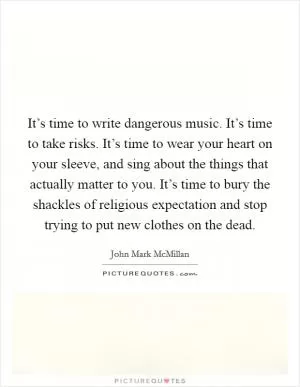It’s time to write dangerous music. It’s time to take risks. It’s time to wear your heart on your sleeve, and sing about the things that actually matter to you. It’s time to bury the shackles of religious expectation and stop trying to put new clothes on the dead Picture Quote #1