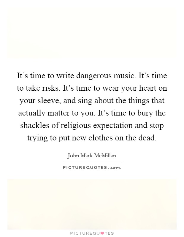 It's time to write dangerous music. It's time to take risks. It's time to wear your heart on your sleeve, and sing about the things that actually matter to you. It's time to bury the shackles of religious expectation and stop trying to put new clothes on the dead. Picture Quote #1