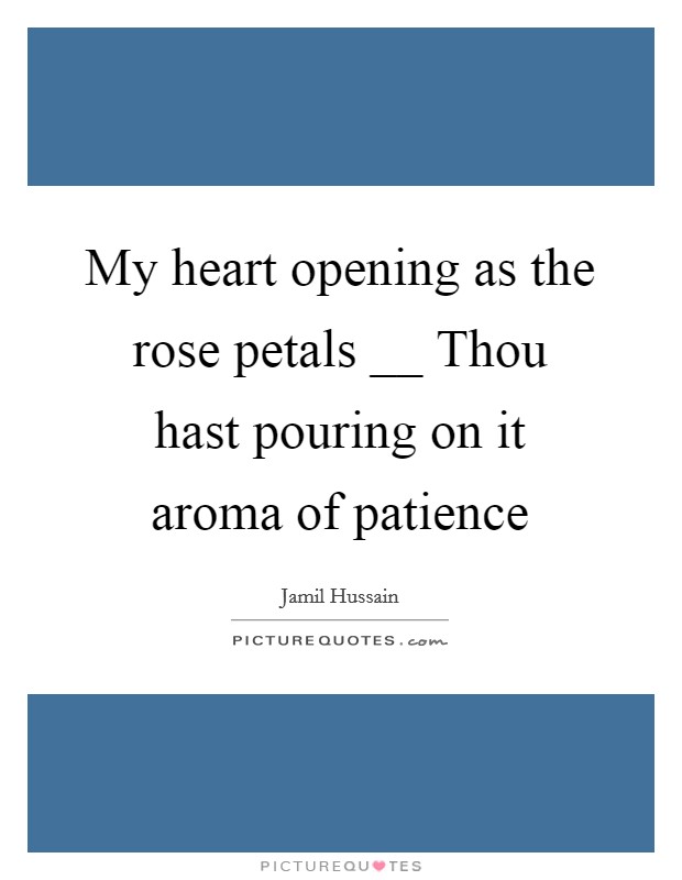 My heart opening as the rose petals __ Thou hast pouring on it aroma of patience Picture Quote #1
