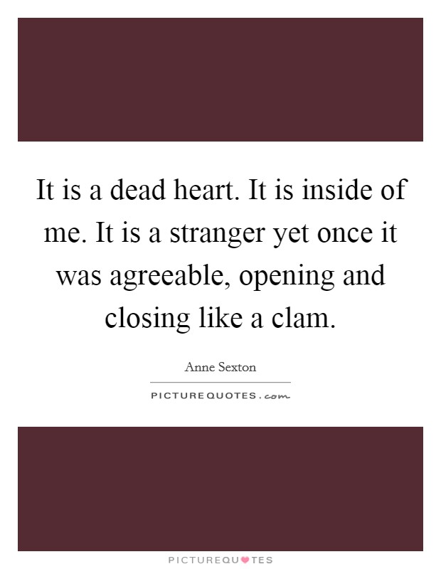 It is a dead heart. It is inside of me. It is a stranger yet once it was agreeable, opening and closing like a clam. Picture Quote #1