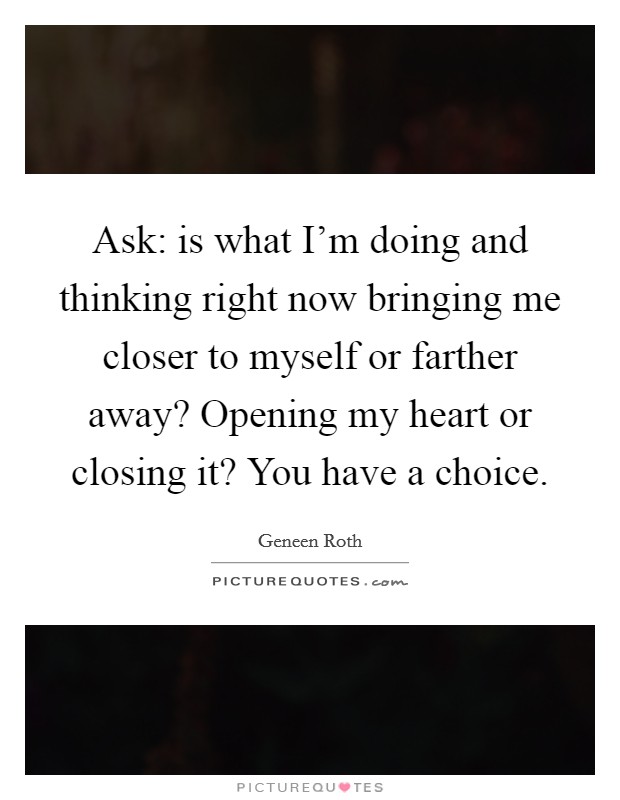 Ask: is what I'm doing and thinking right now bringing me closer to myself or farther away? Opening my heart or closing it? You have a choice. Picture Quote #1
