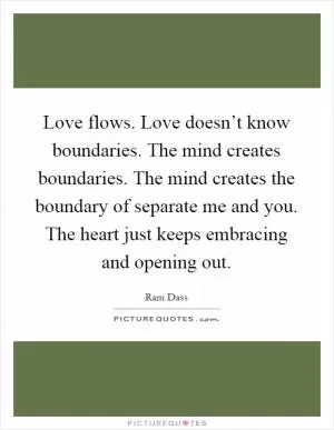 Love flows. Love doesn’t know boundaries. The mind creates boundaries. The mind creates the boundary of separate me and you. The heart just keeps embracing and opening out Picture Quote #1