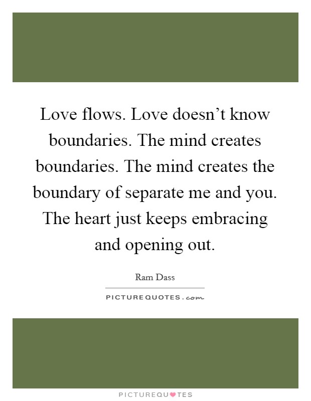 Love flows. Love doesn't know boundaries. The mind creates boundaries. The mind creates the boundary of separate me and you. The heart just keeps embracing and opening out. Picture Quote #1