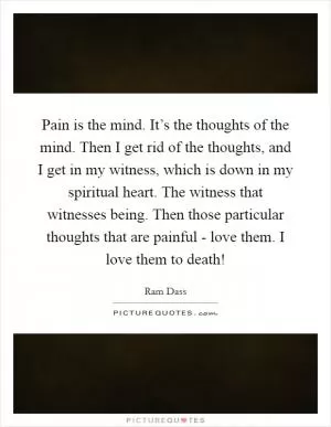 Pain is the mind. It’s the thoughts of the mind. Then I get rid of the thoughts, and I get in my witness, which is down in my spiritual heart. The witness that witnesses being. Then those particular thoughts that are painful - love them. I love them to death! Picture Quote #1