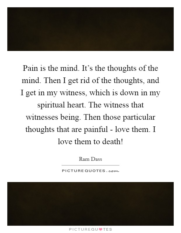 Pain is the mind. It's the thoughts of the mind. Then I get rid of the thoughts, and I get in my witness, which is down in my spiritual heart. The witness that witnesses being. Then those particular thoughts that are painful - love them. I love them to death! Picture Quote #1