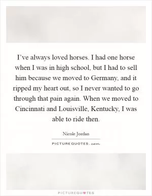 I’ve always loved horses. I had one horse when I was in high school, but I had to sell him because we moved to Germany, and it ripped my heart out, so I never wanted to go through that pain again. When we moved to Cincinnati and Louisville, Kentucky, I was able to ride then Picture Quote #1