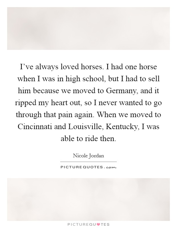I've always loved horses. I had one horse when I was in high school, but I had to sell him because we moved to Germany, and it ripped my heart out, so I never wanted to go through that pain again. When we moved to Cincinnati and Louisville, Kentucky, I was able to ride then. Picture Quote #1