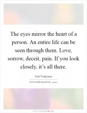 The eyes mirror the heart of a person. An entire life can be seen through them. Love, sorrow, deceit, pain. If you look closely, it’s all there Picture Quote #1