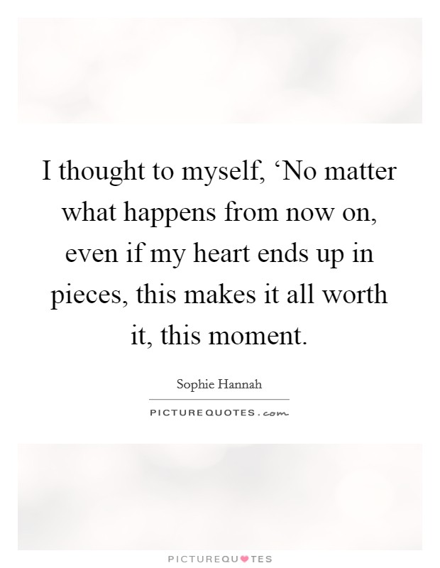 I thought to myself, ‘No matter what happens from now on, even if my heart ends up in pieces, this makes it all worth it, this moment. Picture Quote #1