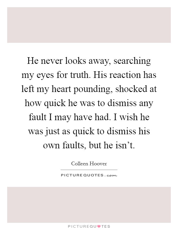He never looks away, searching my eyes for truth. His reaction has left my heart pounding, shocked at how quick he was to dismiss any fault I may have had. I wish he was just as quick to dismiss his own faults, but he isn't. Picture Quote #1