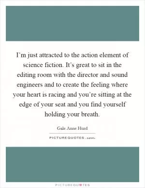 I’m just attracted to the action element of science fiction. It’s great to sit in the editing room with the director and sound engineers and to create the feeling where your heart is racing and you’re sitting at the edge of your seat and you find yourself holding your breath Picture Quote #1