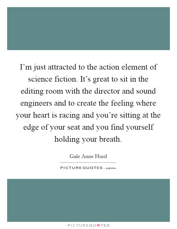 I'm just attracted to the action element of science fiction. It's great to sit in the editing room with the director and sound engineers and to create the feeling where your heart is racing and you're sitting at the edge of your seat and you find yourself holding your breath. Picture Quote #1