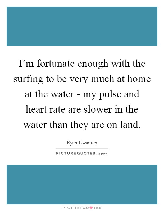 I'm fortunate enough with the surfing to be very much at home at the water - my pulse and heart rate are slower in the water than they are on land. Picture Quote #1