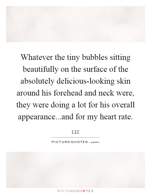 Whatever the tiny bubbles sitting beautifully on the surface of the absolutely delicious-looking skin around his forehead and neck were, they were doing a lot for his overall appearance...and for my heart rate. Picture Quote #1