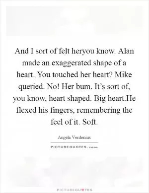 And I sort of felt heryou know. Alan made an exaggerated shape of a heart. You touched her heart? Mike queried. No! Her bum. It’s sort of, you know, heart shaped. Big heart.He flexed his fingers, remembering the feel of it. Soft Picture Quote #1