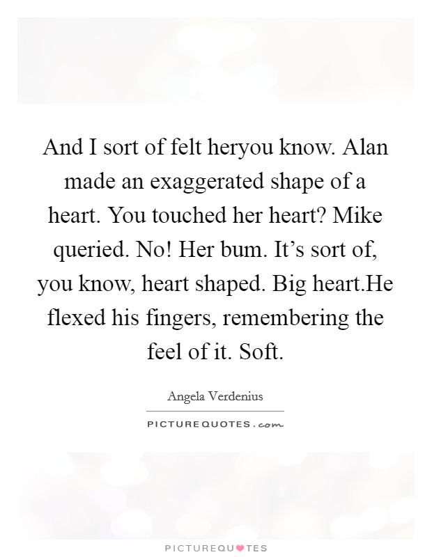 And I sort of felt heryou know. Alan made an exaggerated shape of a heart. You touched her heart? Mike queried. No! Her bum. It's sort of, you know, heart shaped. Big heart.He flexed his fingers, remembering the feel of it. Soft. Picture Quote #1