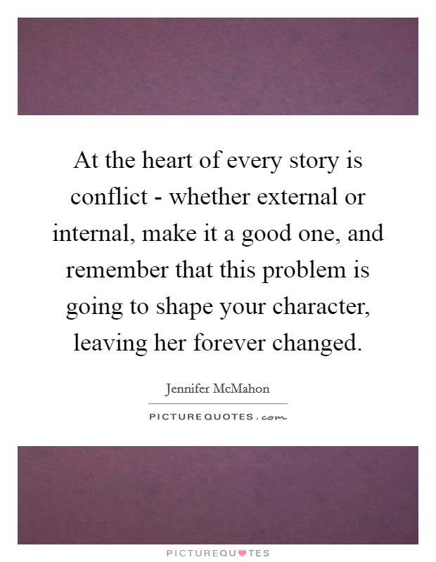 At the heart of every story is conflict - whether external or internal, make it a good one, and remember that this problem is going to shape your character, leaving her forever changed. Picture Quote #1