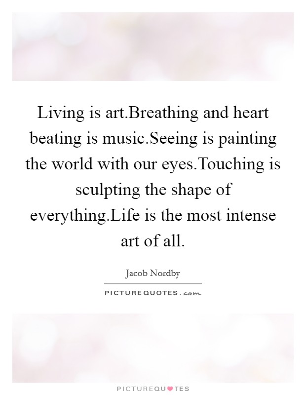 Living is art.Breathing and heart beating is music.Seeing is painting the world with our eyes.Touching is sculpting the shape of everything.Life is the most intense art of all. Picture Quote #1