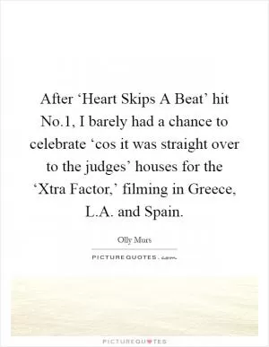 After ‘Heart Skips A Beat’ hit No.1, I barely had a chance to celebrate ‘cos it was straight over to the judges’ houses for the ‘Xtra Factor,’ filming in Greece, L.A. and Spain Picture Quote #1