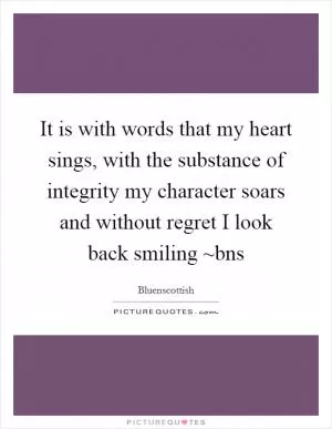 It is with words that my heart sings, with the substance of integrity my character soars and without regret I look back smiling ~bns Picture Quote #1