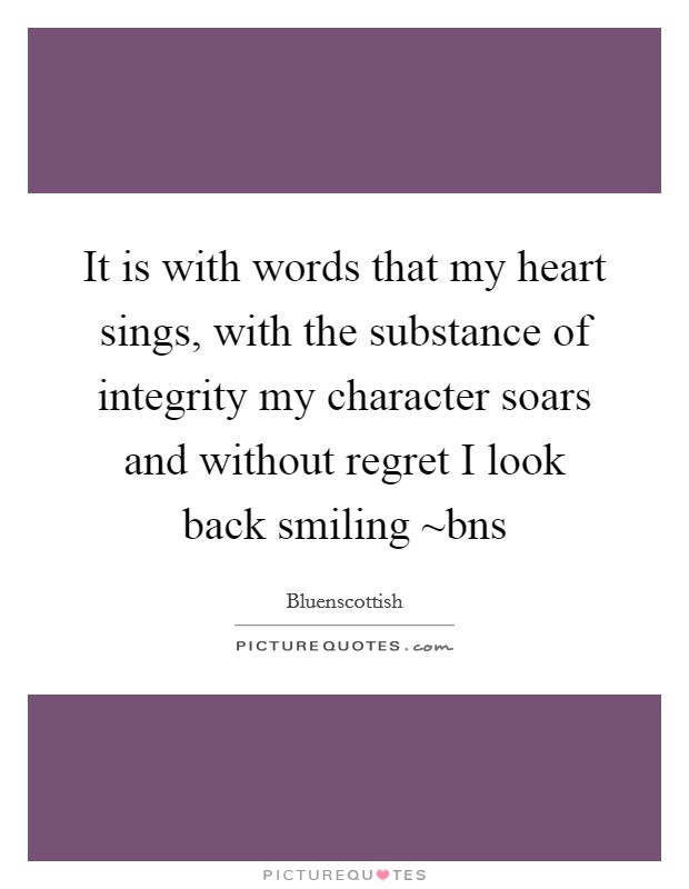 It is with words that my heart sings, with the substance of integrity my character soars and without regret I look back smiling ~bns Picture Quote #1